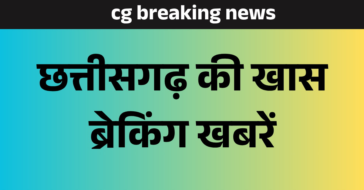 cg breaking news : छत्तीसगढ़  की खास ब्रेकिंग खबरें 